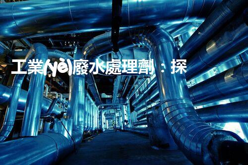 工業(yè)廢水處理劑：探秘污水背后的凈化魔法？